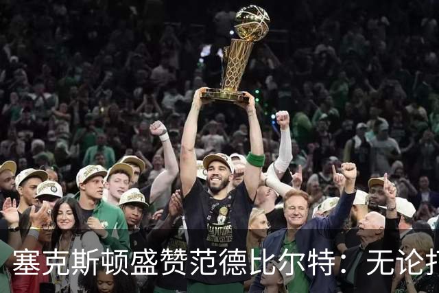 塞克斯顿盛赞范德比尔特：无论打0分钟还是48分钟，他始终是那个人