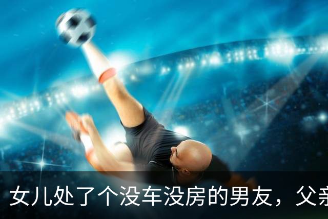 女儿处了个没车没房的男友，父亲问：有多穷？女儿：他妈也不在了
