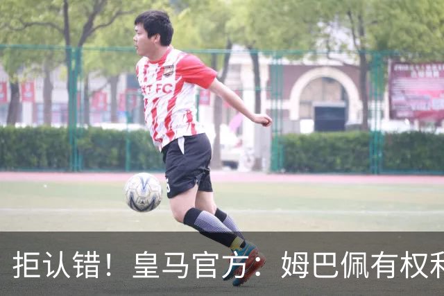 拒认错！皇马官方：姆巴佩有权利表达观点 中国赞助商都能理解他