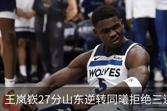 王岚嵚27分山东逆转同曦拒绝三连败，班顿2分离队倒计时