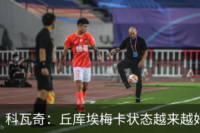 科瓦奇：丘库埃梅卡状态越来越好，但还缺少踢满90分钟的体能