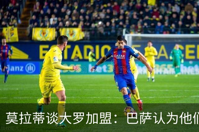 莫拉蒂谈大罗加盟：巴萨认为他们定价很高，但在我看来并非如此