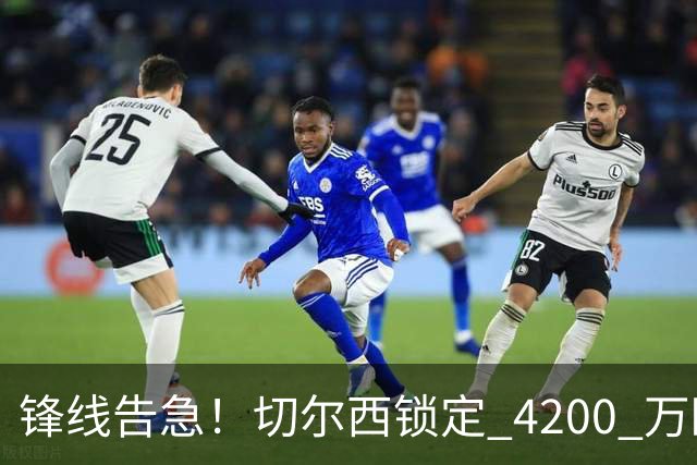 锋线告急！切尔西锁定 4200 万欧冠神锋，阿隆索遭遇曼城抢人危机
