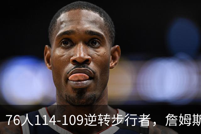 76人114-109逆转步行者，詹姆斯创历史第一神迹！一战看清4个现实：马克西超巨级