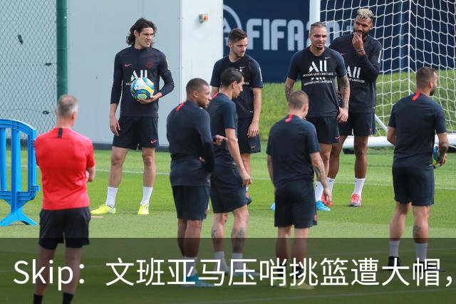 Skip：文班亚马压哨挑篮遭大帽，为阿门高呼